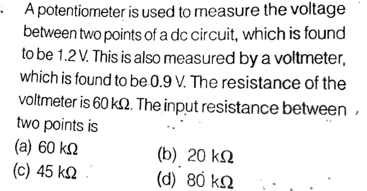 A potentiometer is used to measure the voltage
between two points of a dc circuit, which is found
to be 1.2 V. This is also measured by a voltmeter,
which is found to be 0.9 V. The resistance of the
voltmeter is 60 kN. The input resistance between ,
two points is
(a) 60 k2
(c) 45 k2
(b) 20 kQ
(d) 80 kQ
