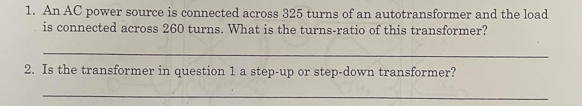 1. An AC power source is connected across 325 turns of an autotransformer and the load
is connected across 260 turns. What is the turns-ratio of this transformer?
2. Is the transformer in question 1 a step-up or step-down transformer?
