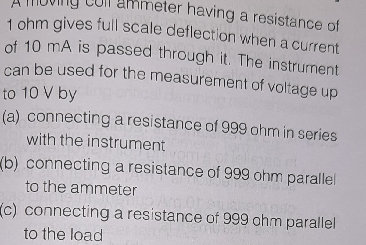 ter having a resistance of
can be used for the measurement of voltage up
1 ohm gives full scale deflection when a current
of 10 mA is passed through it. The instrument
can be used for the measurement of voltage up
to 10 V by
(a) connecting a resistance of 999 ohm in series
with the instrument
(b) connecting a resistance of 999 ohm parallel
to the ammeter
(c) connecting a resistance of 999 ohm parallel
to the load
