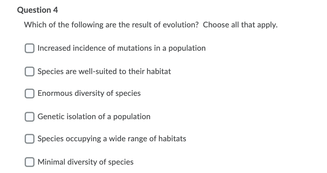 Question 4
Which of the following are the result of evolution? Choose all that apply.
Increased incidence of mutations in a population
Species are well-suited to their habitat
Enormous diversity of species
Genetic isolation of a population
Species occupying a wide range of habitats
Minimal diversity of species
