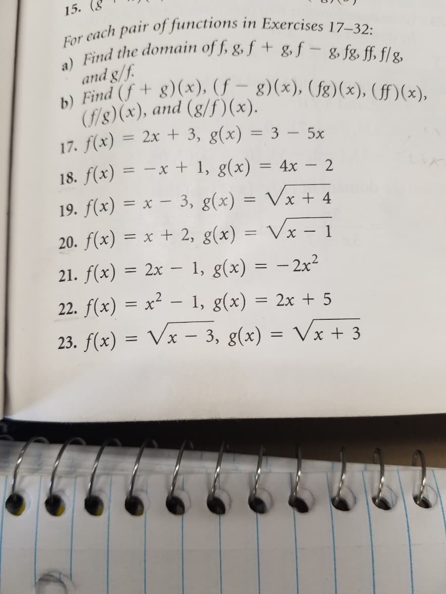 a) Find the domain of f, g, f + g, f – & fg, ff, f/ g
b) Find (f + g)(x), (f – g)(x), (fg)(x), (ff)(x),
For each pair of functions in Exercises 17–32:
15. (8
and g/f.
Find f+ g)(x), (f – g)(x), (fg)(x), (ff)(x),
(f/8)(x), and (g/f)(x).
17. f(x) = 2x + 3, g(x) = 3 – 5x
%3D
18. f(x) = -x + 1, g(x) = 4x – 2
19. f(x) = x – 3, g(x) = Vx + 4
20. f(x) = x + 2, g(x) = Vx – 1
21. f(x) = 2x – 1, g(x) = – 2x²
22. f(x) = x² – 1, g(x) = 2x + 5
23. f(x) = Vx – 3, g(x) :
= Vx + 3
