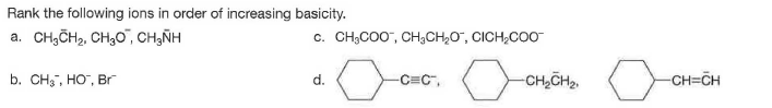 Rank the following ions in order of increasing basicity.
a. CH,ČH2, CH,0", CH,ÑH
c. CH;CO0", CH3CH,O", CICH,COO
b. CH", HO", Br
d.
-C=C",
-CH,CH,.
-CH=CH
