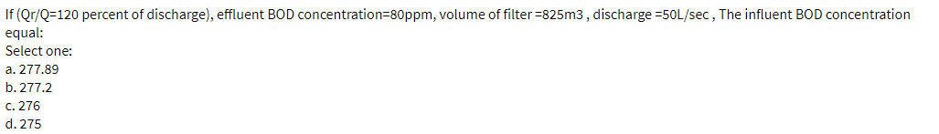 If (Qr/Q=120 percent of discharge), effluent BOD concentration=80ppm, volume of filter =825m3, discharge =50L/sec , The influent BOD concentration
equal:
Select one:
a. 277.89
b. 277.2
c. 276
d. 275
