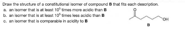 Draw the structure of a constitutional isomer of compound B that fits each description.
a. an isomer that is at least 105 times more acidic than B
b. an isomer that is at least 10 times less acidic than B
c. an isomer that is comparable in acidity to B
HO.
B
