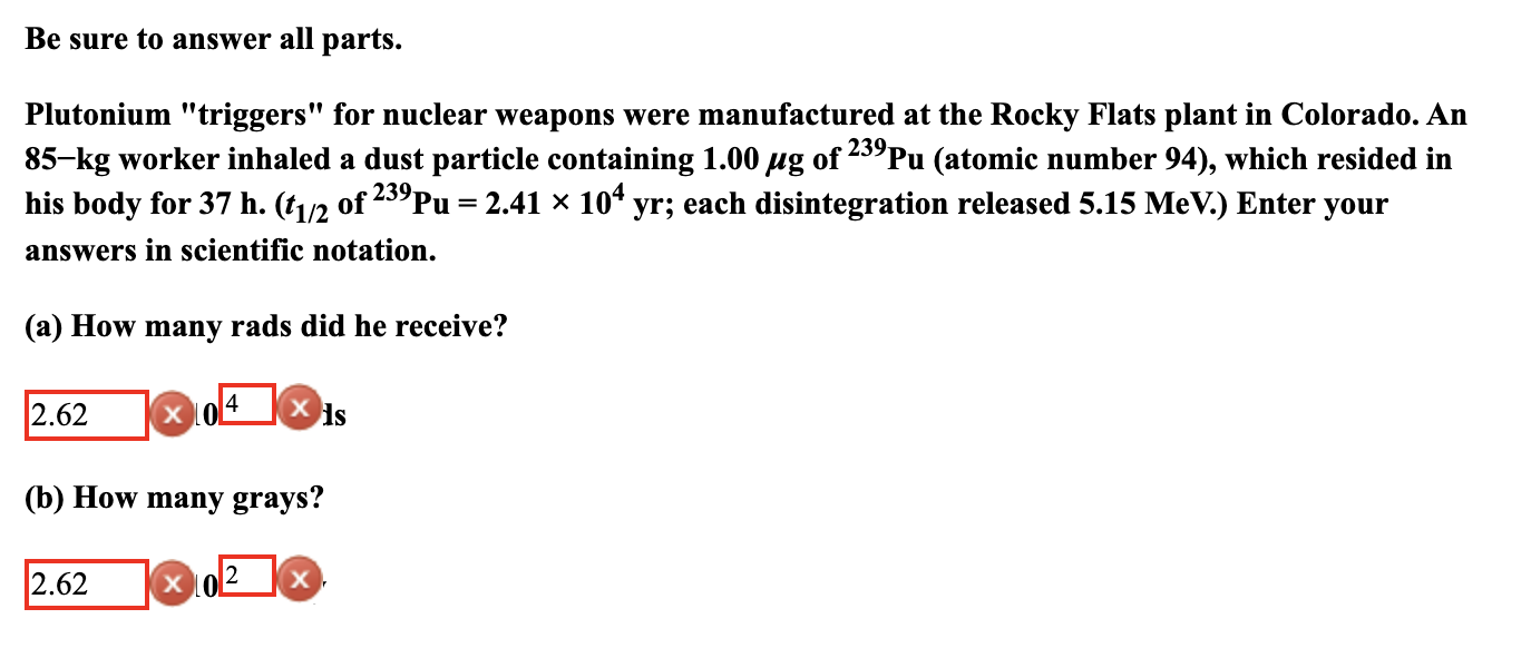 Be sure to answer all parts.
Plutonium "triggers" for nuclear weapons were manufactured at the Rocky Flats plant in Colorado. An
85-kg worker inhaled a dust particle containing 1.00 µg of 25°Pu (atomic number 94), which resided in
his body for 37 h. (t1/2 of 23°Pu = 2.41 x 10“ yr; each disintegration released 5.15 MeV.) Enter your
239
answers in scientific notation.
(a) How many rads did he receive?
2.62
X 10
ds
(b) How many grays?
2.62
