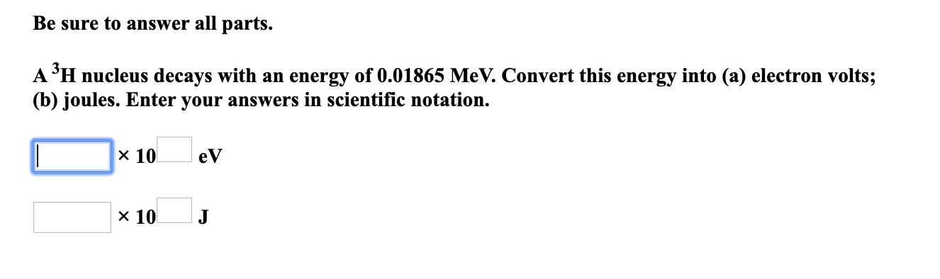 Be sure to answer all parts.
A 'H nucleus decays with an energy of 0.01865 MeV. Convert this energy into (a) electron volts;
(b) joules. Enter your answers in scientific notation.
х 10
eV
х 10
J
