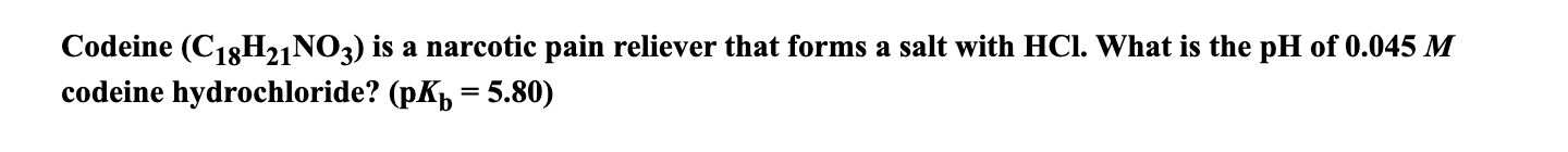 Codeine (C13H2,NO3) is a narcotic pain reliever that forms a salt with HCl. What is the pH of 0.045 M
codeine hydrochloride? (pK, = 5.80)
