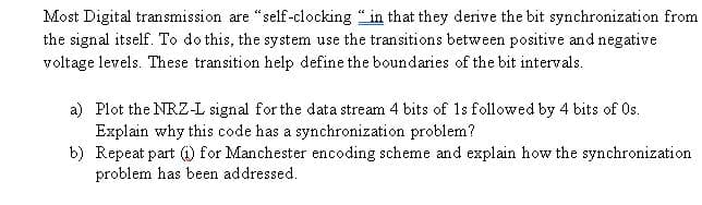 Most Digital transmission are "self-clocking " in that they derive the bit synchronization from
the signal itself. To do this, the system use the transitions between positive and negative
voltage levels. These transition help define the boundaries of the bit intervals.
a) Plot the NRZ-L signal for the data stream 4 bits of 1s followed by 4 bits of Os.
Explain why this code has a synchronization problem?
b) Repeat part ) for Manchester encoding scheme and explain how the synchronization
problem has been addressed.
