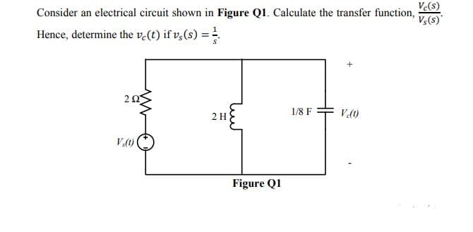 Ve(s)
Consider an electrical circuit shown in Figure Q1. Calculate the transfer function,
Vs(s)
Hence, determine the v.(t) if v,(s) =
2 Ω5
2 H
1/8 F
Vt)
V.()
Figure Q1
