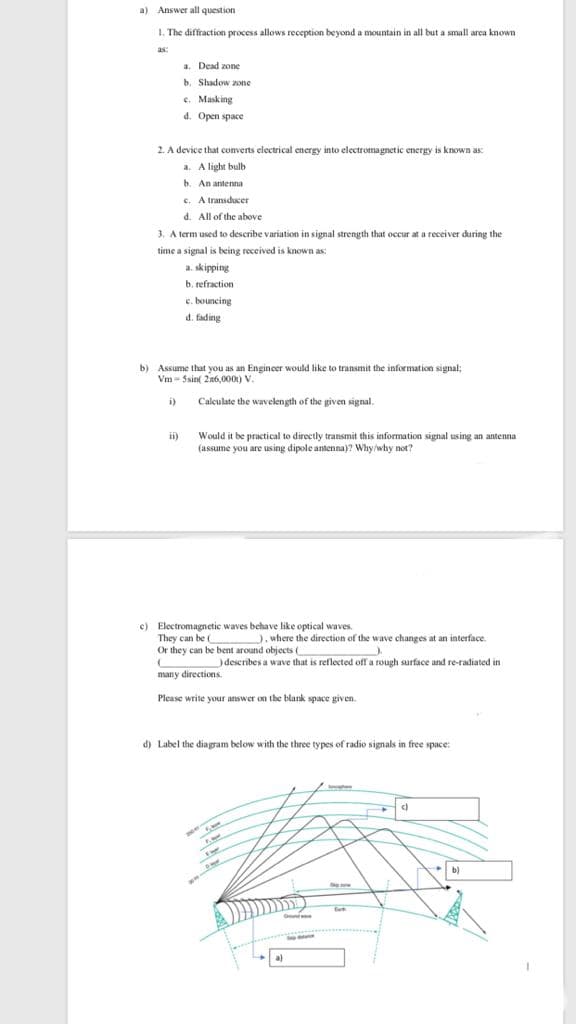 a) Answer all question
1. The
e diffraction process allows reception beyond a mountain in all but a small arca known
as:
a. Dead zone
b. Shadow zone
e. Masking
d. Open space
2. A device that converts electrical energy into electromagnetic energy is known as:
a. A light bulb
b. An antenna
c. A transducer
d. All of the above
3. A term used to describe variation in signal strength that occur at a receiver during the
time a signal is being received is known as:
a. skipping
b. refraction
c. bouncing
d. fading
b) Assume that you as an Engineer would like to transmit the information signal;
Vm - Ssint 2n6,000) V.
Calculate the wavelength of the given signal.
i)
ii)
Would it be practical to directly transmit this information signal using an antenna
(assume you are using dipole antenna)? Why/why not?
c) Electromagnetic waves behave like optical waves.
They can be
Or they can be bent around objects (
), where the direction of the wave changes at an interface.
)deseribes a wave that is reflected off a rough surface and re-radiated in
many directions.
Please write your answer on the blank space given.
d) Label the diagram below with the three types of radio signals in free space:
b)
a)
