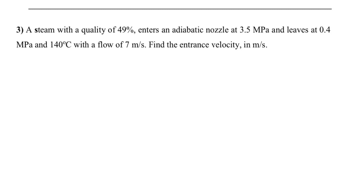 3) A steam with a quality of 49%, enters an adiabatic nozzle at 3.5 MPa and leaves at 0.4
MPa and 140°C with a flow of 7 m/s. Find the entrance velocity, in m/s.
