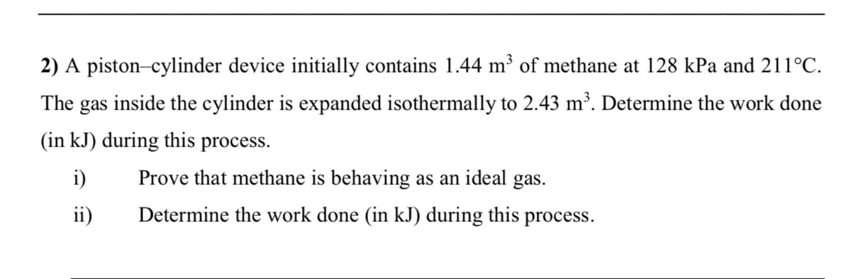 2) A piston-cylinder device initially contains 1.44 m³ of methane at 128 kPa and 211°C.
The gas inside the cylinder is expanded isothermally to 2.43 m³. Determine the work done
(in kJ) during this process.
i)
Prove that methane is behaving as an ideal gas.
ii)
Determine the work done (in kJ) during this process.
