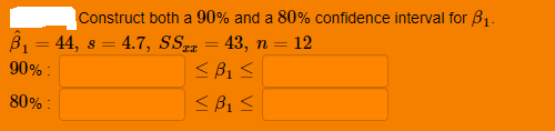 Construct both a 90% and a 80% confidence interval for B1.
12
B1 = 44, s = 4.7, SS = 43, n =
< B1 <
< B1 <
%3D
90% :
80% :
