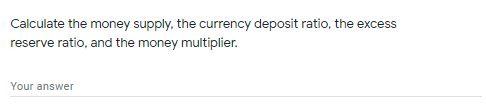 Calculate the money supply, the currency deposit ratio, the excess
reserve ratio, and the money multiplier.
Your answer
