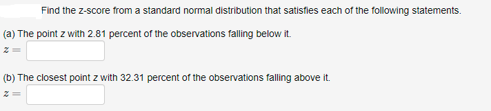 Find the z-score from a standard normal distribution that satisfies each of the following statements.
(a) The point z with 2.81 percent of the observations falling below it.
(b) The closest point z with 32.31 percent of the observations falling above it.
