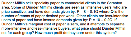 Dunder Mifflin sells specialty paper to commercial clients in the Scranton
area. Some of Dunder Mifflin's clients are seen as 'intensive users' who are
price-sensitive, and have demands given by: P = 8 – 0.1Q where Q is the
number of reams of paper desired per week. Other clients are less-intensive
users of paper and have inverse demands given by: P = 10 – 0.2Q. If
Dunder Mifflin's marginal cost of paper is zero, and it attempts to separate
more-intensive and less-intensive buyers, what price should Dunder Mifflin
set for each group? How much profit do they earn under this system?
