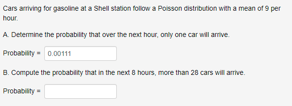 Cars arriving for gasoline at a Shell station follow a Poisson distribution with a mean of 9 per
hour.
A. Determine the probability that over the next hour, only one car will arrive.
Probability = 0.00111
B. Compute the probability that in the next 8 hours, more than 28 cars will arrive.
Probability =
