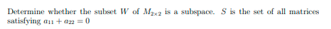 **Problem Statement:**

Determine whether the subset \( W \) of \( M_{2 \times 2} \) is a subspace. \( S \) is the set of all matrices satisfying \( a_{11} + a_{22} = 0 \).