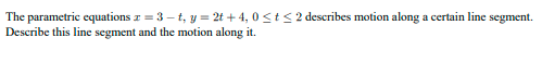 The parametric equations z = 3 – t, y = 2t + 4, 0 <t< 2 describes motion along a certain line segment.
Describe this line segment and the motion along it.
