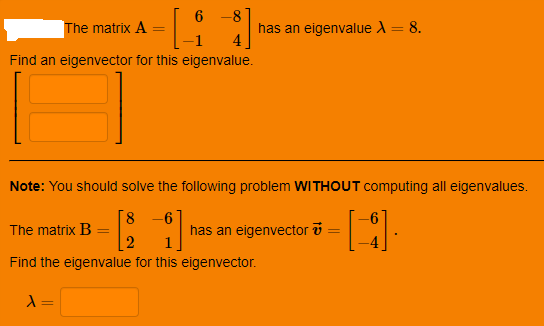 6 -8
The matrix A
has an eigenvalue A= 8.
Find an eigenvector for this eigenvalue.
Note: You should solve the following problem WITHOUT computing all eigenvalues.
8.
The matrix B
[2
-6
has an eigenvector v
%3D
Find the eigenvalue for this eigenvector.
