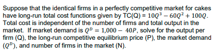 ### Long-Run Total Cost Function and Market Analysis

**Problem Statement:**

Suppose that the identical firms in a perfectly competitive market for cakes have long-run total cost functions given by:
\[ TC(Q) = 10Q^3 - 60Q^2 + 100Q. \]
Total cost is independent of the number of firms and total output in the market. 

If market demand is \(Q^D = 1,000 - 40P\), solve for the following:
1. Output per firm (Q)
2. Long-run competitive equilibrium price (P)
3. Market demand (\(Q^D\))
4. Number of firms in the market (N)

**Explanation:**

1. **Total Cost Function (TC(Q)):**
   The cost incurred by each firm in producing quantity \(Q\) is given by:
   \[ TC(Q) = 10Q^3 - 60Q^2 + 100Q. \]

2. **Market Demand Curve:**
   The market demand for cakes is represented by the demand equation:
   \[ Q^D = 1,000 - 40P. \]

**To Solve:**

1. **Output per firm (Q):**
   In a perfectly competitive market, firms will increase their production until the marginal cost (MC) equals the market price (P). The marginal cost (MC) can be derived from the total cost (TC) function.

2. **Long-run competitive equilibrium price (P):**
   At long-run equilibrium, the price (P) is equal to the minimum average total cost (ATC).

3. **Market Demand (\(Q^D\)):**
   Using the market demand equation, substitute the price (P) found in step 2 to find the total market demand.

4. **Number of firms in the market (N):**
   The number of firms can be found by dividing the total market demand (\(Q^D\)) by the output per firm (Q).

**Detailed Steps:**

- **Calculate Marginal Cost (MC):**
  \[ MC = \frac{d(TC)}{dQ} = 30Q^2 - 120Q + 100. \]
  
- **Calculate Average Total Cost (ATC):**
  \[ ATC = \frac{TC(Q)}{Q} = \frac{10Q^3 - 60Q^