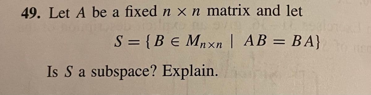 49. Let A be a fixed n xn matrix and let
S = {Be Mnxn | AB = BA}
%3D
Is S a subspace? Explain.
