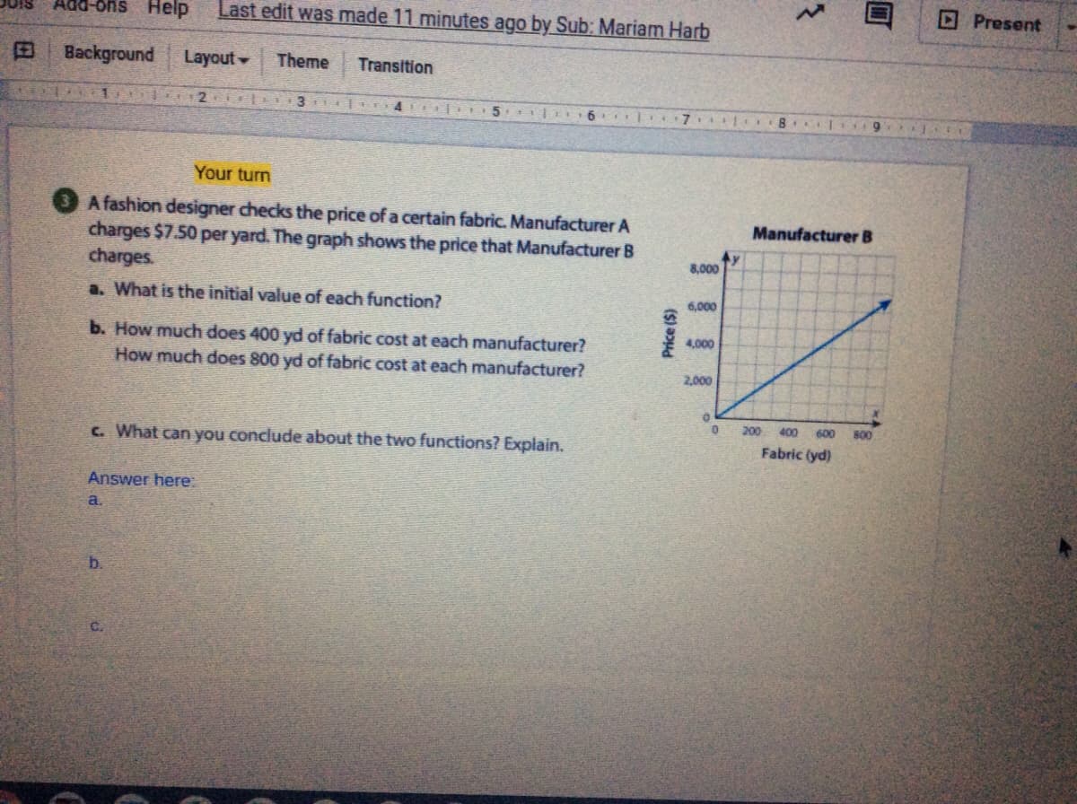 DPresent
-8hs Help
Last edit was made 11 minutes ago by Sub: Mariam Harb
Background
Layout
Theme
Transition
3 EO4
Your turn
A fashion designer checks the price of a certain fabric. Manufacturer A
charges $7.50 per yard. The graph shows the price that Manufacturer B
charges.
Manufacturer B
8,000
a. What is the initial value of each function?
6,000
b. How much does 400 yd of fabric cost at each manufacturer?
4,000
How much does 800 yd of fabric cost at each manufacturer?
2,000
200
400
600
B00
c. What can you conclude about the two functions? Explain.
Fabric (yd)
Answer here:
a.
b.
C.
Price ($)
