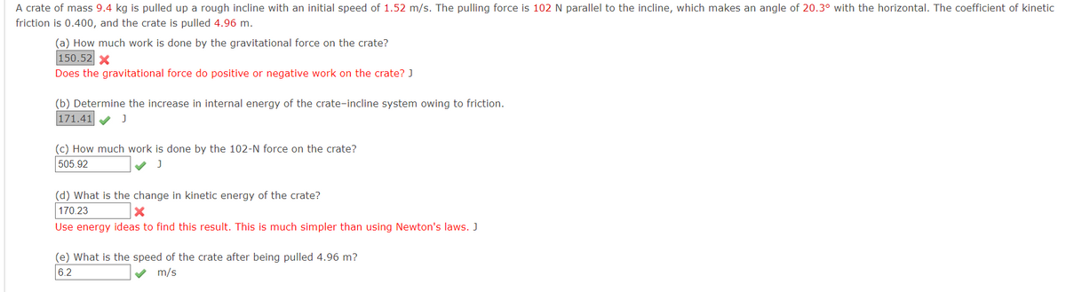 A crate of mass 9.4 kg is pulled up a rough incline with an initial speed of 1.52 m/s. The pulling force is 102 N parallel to the incline, which makes an angle of 20.3° with the horizontal. The coefficient of kinetic
friction is 0.400, and the crate is pulled 4.96 m.
(a) How much work is done by the gravitational force on the crate?
150.52 X
Does the gravitational force do positive or negative work on the crate? J
(b) Determine the increase in internal energy of the crate-incline system owing to friction.
171.41
(c) How much work is done by the 102-N force on the crate?
505.92
(d) What is the change in kinetic energy of the crate?
170.23
Use energy ideas to find this result. This is much simpler than using Newton's laws. J
(e) What is the speed of the crate after being pulled 4.96 m?
6.2
m/s
