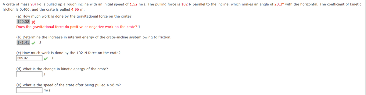 A crate of mass 9.4 kg is pulled up a rough incline with an initial speed of 1.52 m/s. The pulling force is 102 N parallel to the incline, which makes an angle of 20.3° with the horizontal. The coefficient of kinetic
friction is 0.400, and the crate is pulled 4.96 m.
(a) How much work is done by the gravitational force on the crate?
150.52 X
Does the gravitational force do positive or negative work on the crate? J
(b) Determine the increase in internal energy of the crate-incline system owing to friction.
171.41
(c) How much work is done by the 102-N force on the crate?
505.92
(d) What is the change in kinetic energy of the crate?
(e) What is the speed of the crate after being pulled 4.96 m?
m/s
