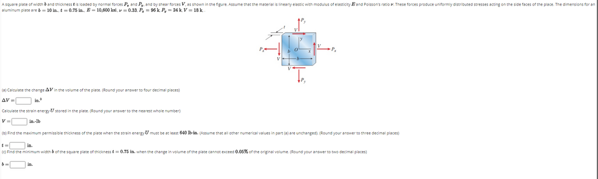 A square plate of width b and thickness t is loaded by normal forces P, and Py, and by shear forces V, as shown in the figure. Assume that the material is linearly elastic with modulus of elasticity E and Poisson's ratio v. These forces produce uniformly distributed stresses acting on the side faces of the place. The dimensions for an
aluminum plate are b = 10 in., t = 0.75 in., E = 10,600 ksi, v = 0.33, P, = 96 k, Py = 24 k, V = 18 k,
Px
(a) Calculate the change AV in the volume of the plate. (Round your answer to four decimal places)
AV =
in.3
Calculate the strain energy U stored in the plate. (Round your answer to the nearest whole number)
V =
in.-lb
(b) Find the maximum permissible thickness of the plate when the strain energy U must be at least 640 lb-in. (Assume that all other numerical values in part (a) are unchanged). (Round your answer to three decimal places)
t =
in.
(C) Find the minimum width b of the square plate of thicknesst = 0.75 in. when the change in volume of the plate cannot exceed 0.05% of the original volume. (Round your answer to two decimal places)
b =
in.

