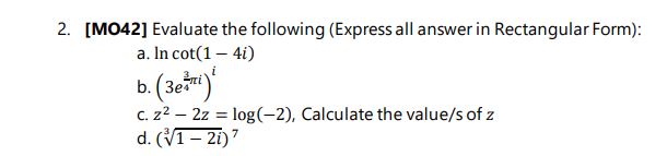 2. [MO42] Evaluate the following (Express all answer in Rectangular Form):
a. In cot(1 – 4i)
b. (3et)
C. z2 – 2z = log(-2), Calculate the value/s of z
d. (V1– 2i)7
i
