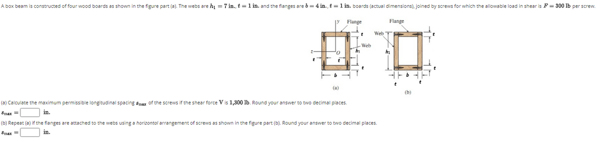 A box beam is constructed of four wood boards as shown in the figure part (a). The webs are hj = 7 in., t=1 in. and the flanges are b = 4 in., t = 1 in. boards (actual dimensions), joined by screws for which the allowable load in shear is F = 300 lb per screw.
Flange
Flange
Web T
Web
-- b - -
(a)
(b)
(a) Calculate the maximum permissible longitudinal spacing smax of the screws if the shear force V is 1,300 lb. Round your answer to two decimal places.
Smax =
in.
(b) Repeat (a) if the flanges are attached to the webs using a horizontal arrangement of screws as shown in the figure part (b). Round your answer to two decimal places.
Smax =
in.
