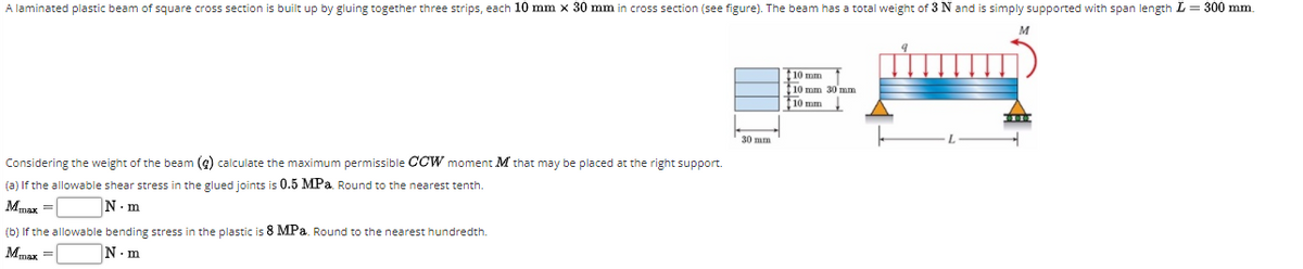 A laminated plastic beam of square cross section is built up by gluing together three strips, each 10 mm x 30 mm in cross section (see figure). The beam has a total weight of 3 N and is simply supported with span length L = 300 mm.
10 mm
10 mm 30 mm
10 mm
30 mm
Considering the weight of the beam (9) calculate the maximum permissible CCW moment M that may be placed at the right support.
(a) If the allowable shear stress in the glued joints is 0.5 MPa. Round to the nearest tenth.
Mmax =|
N.m
(b) If the allowable bending stress in the plastic is 8 MPa. Round to the nearest hundredth.
Mmax =|
N. m
