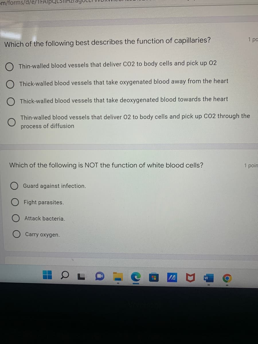 m/forms/d/e/1FAIpQLSI
Which of the following best describes the function of capillaries?
Thin-walled blood vessels that deliver CO2 to body cells and pick up 02
Thick-walled blood vessels that take oxygenated blood away from the heart
Thick-walled blood vessels that take deoxygenated blood towards the heart
Thin-walled blood vessels that deliver 02 to body cells and pick up CO2 through the
process of diffusion
Which of the following is NOT the function of white blood cells?
1 poin
Guard against infection.
Fight parasites.
Attack bacteria.
Carry oxygen.
IA
1 po