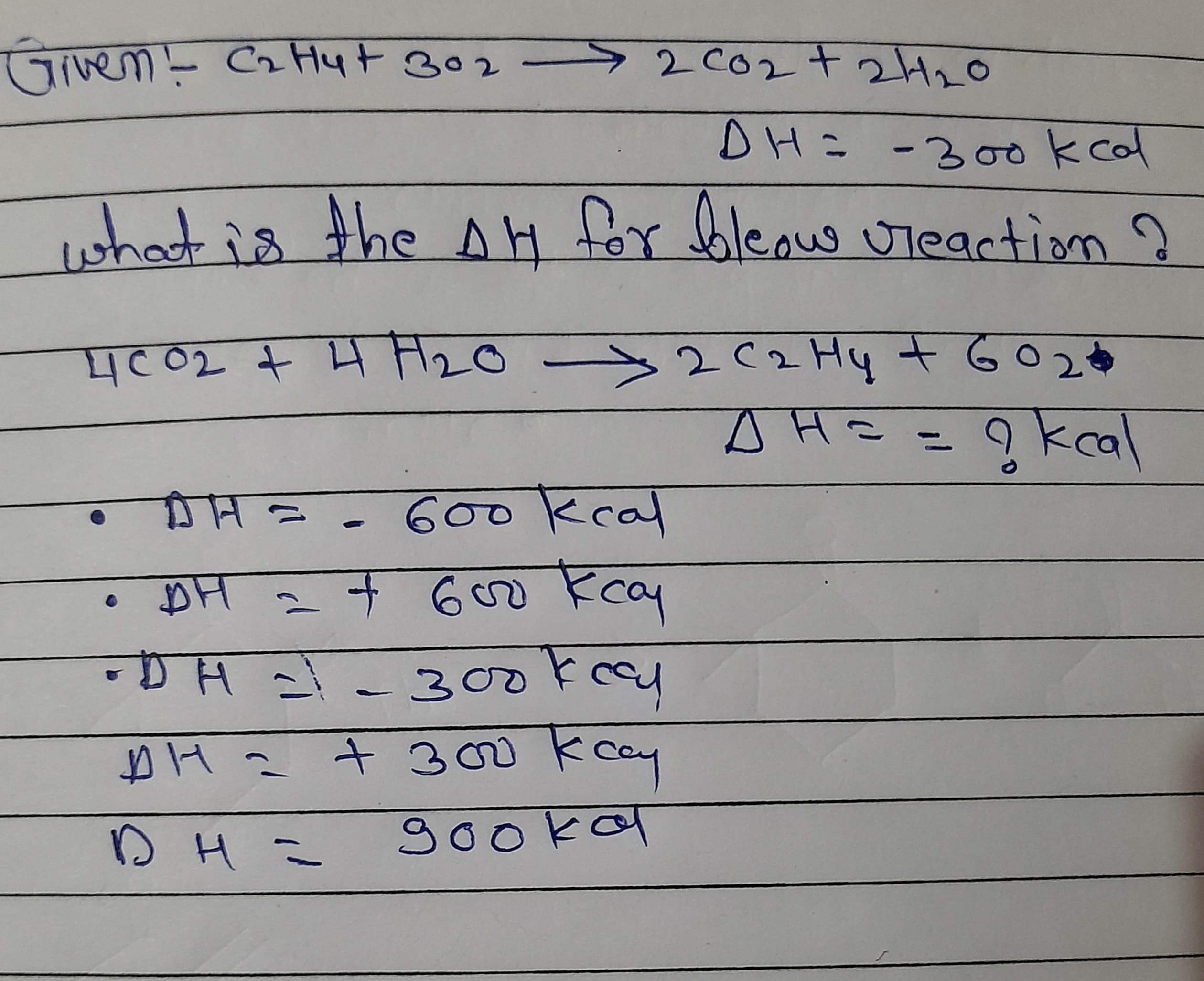 52002t2H20
Given- CzHyt B02
DH= -30ookcal
ishat is the AH for bleow uteaction ?
>2(2 Hy t GO2O
AH==9kcal
4c02 t H H20
DH=-600kcal
+600 kcay
300kccy
cay
+ 300
gookal
