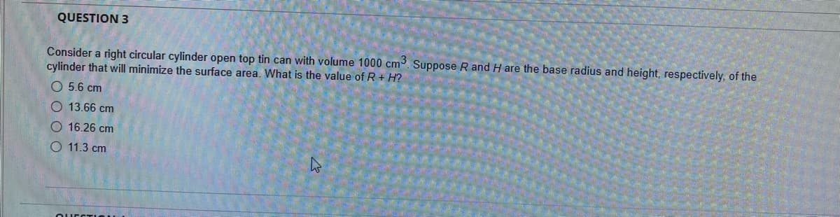 QUESTION 3
Consider a right circular cylinder open top tin can with volume 1000 cm. Suppose R and H are the base radius and height, respectively, of the
cylinder that will minimize the surface area. What is the value of R + H?
O 5.6 cm
O 13.66 cm
O 16.26 cm
O 11.3 cm
