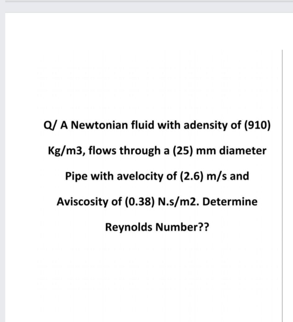 Q/ A Newtonian fluid with adensity of (910)
Kg/m3, flows through a (25) mm diameter
Pipe with avelocity of (2.6) m/s and
Aviscosity of (0.38) N.s/m2. Determine
Reynolds Number??
