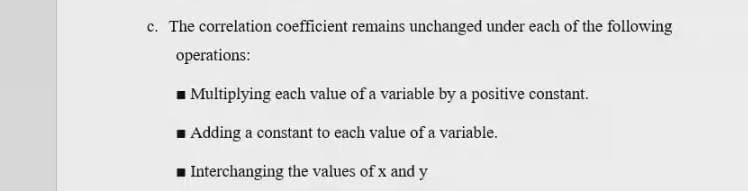 c. The correlation coefficient remains unchanged under each of the following
operations:
■ Multiplying each value of a variable by a positive constant.
Adding a constant to each value of a variable.
Interchanging the values of x and y