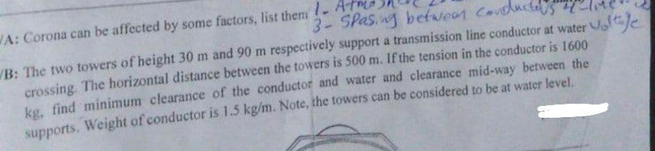 3- Spasing between conducted
WA: Corona can be affected by some factors, list them - Atmo
B: The two towers of height 30 m and 90 m respectively support a transmission line conductor at water tage
crossing. The horizontal distance between the towers is 500 m. If the tension in the conductor is 1600
kg, find minimum clearance of the conductor and water and clearance mid-way between the
supports. Weight of conductor is 1.5 kg/m. Note, the towers can be considered to be at water level.