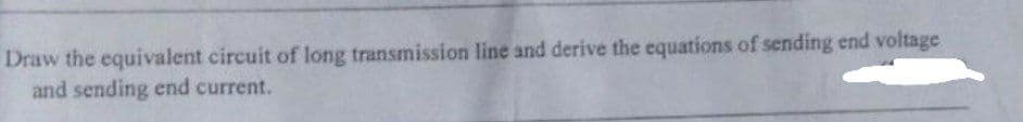 Draw the equivalent circuit of long transmission line and derive the equations of sending end voltage
and sending end current.