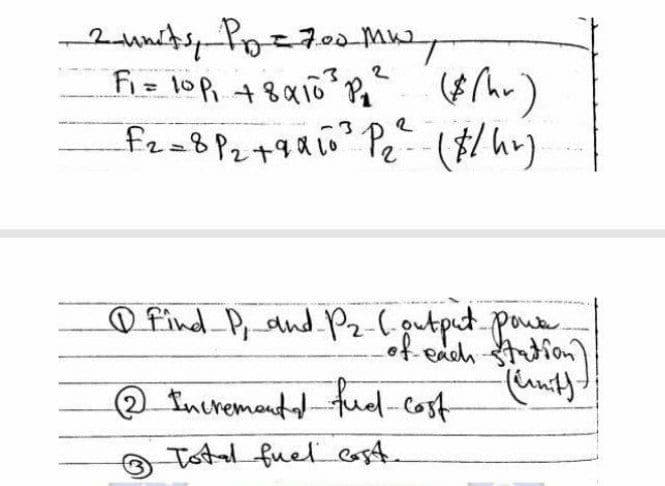 2
- 2 units, Pp = 700 MW,
F₁ = 10P₁ +8410²³ P₁² ($(hr)
_F2=8 P₂ +9α 10²³ P₁₂² (#/hr)
2
Lo
O Find P, and P₂ (output powe
of each station)
2 Incremento fuel cost
Total fuel cast.