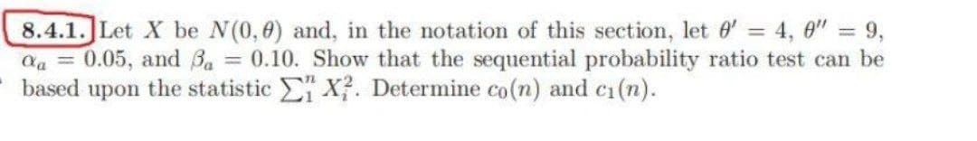 8.4.1. Let X be N(0,0) and, in the notation of this section, let 0' = 4,0" = 9,
Qa= 0.05, and Ba = 0.10. Show that the sequential probability ratio test can be
based upon the statistic X?. Determine co(n) and ci(n).