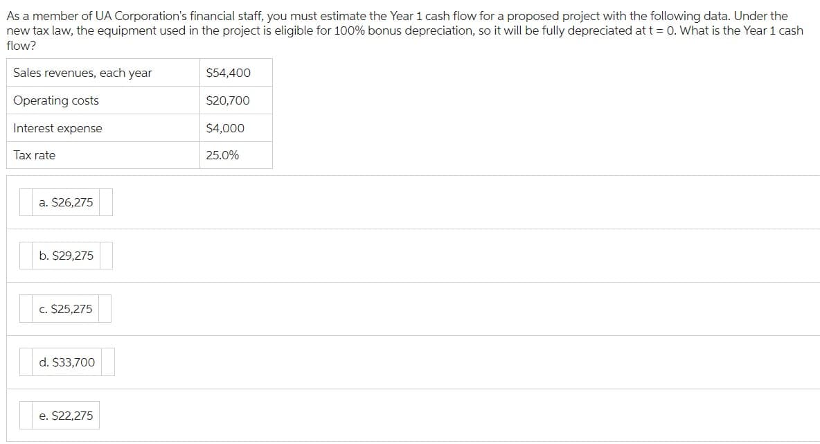 As a member of UA Corporation's financial staff, you must estimate the Year 1 cash flow for a proposed project with the following data. Under the
new tax law, the equipment used in the project is eligible for 100% bonus depreciation, so it will be fully depreciated at t = 0. What is the Year 1 cash
flow?
Sales revenues, each year
Operating costs
Interest expense
Tax rate
a. $26,275
b. $29,275
c. $25,275
d. $33,700
e. $22,275
$54,400
$20,700
$4,000
25.0%