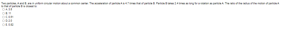 Two particles, A and B, are in uniform circular motion about a common center. The acceleration of particle A is 4.7 times that of particle B. Particle B takes 2.4 times as long for a rotation as particle A The ratio of the radius of the motion of particle A
to that of particle B is closest to:
O A. 3.8
O B. 11
OC.0.51
O D.2.0
O E. 0.82
