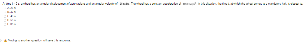 At time t= 0s, a wheel has an angular displacement of zero radians and an angular velocity of -28 radja. The wheel has a constant acceleration of -0.50 radjs? In this situation, the time t, at which the wheel comes to a mandatory halt, is closest to:
O A. 28 s
O B. 37 s
OC. 46 s
O D. 56 s
O E. 65 s
A Moving to another question willl save this response.
