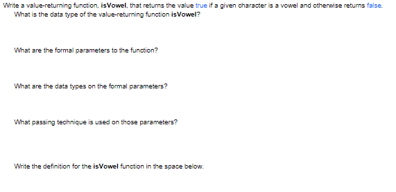 Write a value-returning function, isVowel, that returns the value true if a given character is a vowel and otherwise returns false.
What is the data type of the value-returning function isVowel?
What are the formal parameters to the function?
What are the data types on the formal parameters?
What passing technique is used on those parameters?
Write the definition for the isVowel function in the space below.
