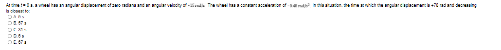 At time t= 0s, a wheel has an angular displacement of zero radians and an angular velocity of +15 radja. The wheel has a constant acceleration of -0.48 radjs?. In this situation, the time at which the angular displacement is +78 rad and decreasing
is closest to
O A. 5 s
O B. 57 s
OC. 31 s
O D.6s
O E. 67 s
