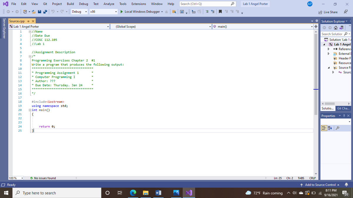 A File
Edit
View
Git
Project
Build
Debug
Test
Analyze
Tools
Extensions
Window
Help
Search (Ctrl+Q)
of
Lab 1 Angel Porter
AP
Debug
x86
> Local Windows Debugger -
A Live Share
* Solution Explorer
Source.cpp + x
E Lab 1 Angel Porter
- (Global Scope)
-O main)
B//Name
//Date Due
|//cosC 112.105
[//Lab 1
1
Search Solutior p-
2
a Solution 'Lab 1.
* Lab 1 Angel
H Reference
A External I
7 Header F
- Resource
3
4
5
//Assignment Description
7
Programming Exercises Chapter 2 #1
Write a program that produces the following output:
8
9
10
1 Source Fi
***********************
**********
* Programming Assignment 1
* Computer Programming I
* Author: ???
* Due Date: Thursday. Jan 24
11
++ Sourc
12
13
14
**********************
著*
15
*/
16
17
18
#include<iostream>
using namespace std;
Bint main()
{
19
Solutio... Git Cha...
20
21
Properties
22
23
24
return 0;
25
100 %
O No issues found
Ln: 25
Ch: 2
TABS
CRLF
O Ready
1 Add to Source Control -
8:11 PM
O Type here to search
72°F Rain coming
A 4)
20
9/16/2021
远
Server Explorer
