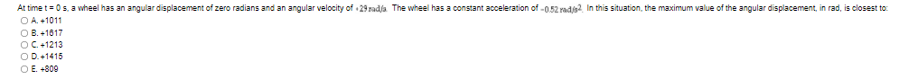 At time t= 0s, a wheel has an angular displacement of zero radians and an angular velocity of 29 radja The wheel has a constant acceleration of -0.52 radjs?. In this situation, the maximum value of the angular displacement, in rad, is closest to:
OA. +1011
O B. +1617
OC. +1213
O D.+1415
O E. +809
