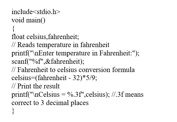 include<stdio.h>
void main()
{
float celsius,fahrenheit;
// Reads temperature in fahrenheit
printf("\nEnter temperature in Fahrenheit:");
scanf("%f",&fahrenheit);
// Fahrenheit to celsius conversion formula
celsius=(fahrenheit - 32)*5/9;
// Print the result
printf("\nCelsius = %.3f",celsius); //.3f means
correct to 3 decimal places
}
